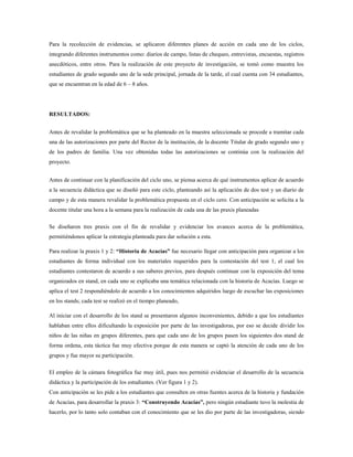 Para la recolección de evidencias, se aplicaron diferentes planes de acción en cada uno de los ciclos,
integrando diferentes instrumentos como: diarios de campo, listas de chequeo, entrevistas, encuestas, registros
anecdóticos, entre otros. Para la realización de este proyecto de investigación, se tomó como muestra los
estudiantes de grado segundo uno de la sede principal, jornada de la tarde, el cual cuenta con 34 estudiantes,
que se encuentran en la edad de 6 – 8 años.
RESULTADOS:
Antes de revalidar la problemática que se ha planteado en la muestra seleccionada se procede a tramitar cada
una de las autorizaciones por parte del Rector de la institución, de la docente Titular de grado segundo uno y
de los padres de familia. Una vez obtenidas todas las autorizaciones se continúa con la realización del
proyecto.
Antes de continuar con la planificación del ciclo uno, se piensa acerca de qué instrumentos aplicar de acuerdo
a la secuencia didáctica que se diseñó para este ciclo, planteando así la aplicación de dos test y un diario de
campo y de esta manera revalidar la problemática propuesta en el ciclo cero. Con anticipación se solicita a la
docente titular una hora a la semana para la realización de cada una de las praxis planeadas
Se diseñaron tres praxis con el fin de revalidar y evidenciar los avances acerca de la problemática,
permitiéndonos aplicar la estrategia planteada para dar solución a esta.
Para realizar la praxis 1 y 2: “Historia de Acacías” fue necesario llegar con anticipación para organizar a los
estudiantes de forma individual con los materiales requeridos para la contestación del test 1, el cual los
estudiantes contestaron de acuerdo a sus saberes previos, para después continuar con la exposición del tema
organizados en stand, en cada uno se explicaba una temática relacionada con la historia de Acacías. Luego se
aplica el test 2 respondiéndolo de acuerdo a los conocimientos adquiridos luego de escuchar las exposiciones
en los stands; cada test se realizó en el tiempo planeado,
Al iniciar con el desarrollo de los stand se presentaron algunos inconvenientes, debido a que los estudiantes
hablaban entre ellos dificultando la exposición por parte de las investigadoras, por eso se decide dividir los
niños de las niñas en grupos diferentes, para que cada uno de los grupos pasen los siguientes dos stand de
forma ordena, esta táctica fue muy efectiva porque de esta manera se captó la atención de cada uno de los
grupos y fue mayor su participación.
El empleo de la cámara fotográfica fue muy útil, pues nos permitió evidenciar el desarrollo de la secuencia
didáctica y la participación de los estudiantes. (Ver figura 1 y 2).
Con anticipación se les pide a los estudiantes que consulten en otras fuentes acerca de la historia y fundación
de Acacías, para desarrollar la praxis 3: “Construyendo Acacías”, pero ningún estudiante tuvo la molestia de
hacerlo, por lo tanto solo contaban con el conocimiento que se les dio por parte de las investigadoras, siendo
 