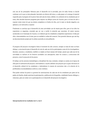 esta una de las principales falencias para el desarrollo de la actividad, pero de todas formas se decide
continuar con lo que se traía planeado, haciendo un refuerzo del tema y a cada grupo se le entrega el material
requerido para el progreso de la praxis fuera del aula de clases, debido a la confusión de los estudiantes por el
tema, ellos deciden hacernos preguntas para mejorar sus dibujos acerca de Acacías, pero a la hora de salir a
exponer siente temor de que sus demás compañeros se burlen de ellos, por lo tanto se decide alagarlos con
aplausos y así motivarlos a exponer.
Finalmente se concluye que el desarrollo de estas actividades son de interés para ellos, pero al ser ellos los
expositores se angustian, creyendo que no van a recibir la atención que necesitan; Al narrar sucesos
acontecidos en el municipio de Acacías, se evidenció que los estudiantes compartían experiencias vividas por
ellos, relacionándolas con el tema, pero en realidad se salían del contexto. Esto permitió detectar que aún hay
un desconocimiento propio por la cultura acacireña en esta población.
El progreso del proyecto investigativo hasta el momento ha sido correcto, siempre se trata de tener un buen
dialogo y conversación para el desarrollo de este de cada uno de los participantes como de los investigadores,
docentes, asesoras y estudiantes, también se emplea un buen manejo del tiempo, puesto que cada una de las
actividades se realizan en los horarios acordados con anticipación, tanto los avances y correcciones del
proyecto, como la ejecución de las praxis.
El trabajo con las asesoras (metodológico y disciplinar) fue muy constante, siempre se cuenta con el apoyo de
ellas para la realización del proyecto, motivándonos a sacarlo adelante este proyecto por su gran relevancia en
el desarrollo cultural de los estudiantes e indicándonos la manera de acercarnos más a la solución de la
problemática recomendándonos archivos y tesis similares.
Para poder realizar las praxis se gestiona las autorizaciones de cada uno de los estudiantes por parte de los
padres de familia, donde autorizan la participación y publicación de fotografías, entablando buenos diálogos y
relaciones, para así contar con su participación en el desarrollo del proyecto investigativo.
Interpretación de los resultados test 1 y test 2
 