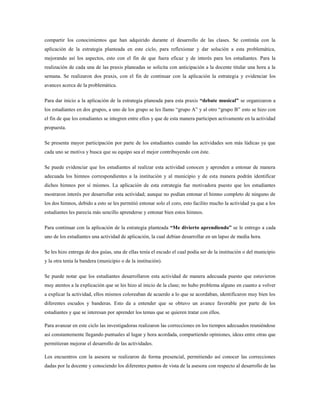 compartir los conocimientos que han adquirido durante el desarrollo de las clases. Se continúa con la
aplicación de la estrategia planteada en este ciclo, para reflexionar y dar solución a esta problemática,
mejorando así los aspectos, esto con el fin de que fuera eficaz y de interés para los estudiantes. Para la
realización de cada una de las praxis planeadas se solicita con anticipación a la docente titular una hora a la
semana. Se realizaron dos praxis, con el fin de continuar con la aplicación la estrategia y evidenciar los
avances acerca de la problemática.
Para dar inicio a la aplicación de la estrategia planeada para esta praxis “debate musical” se organizaron a
los estudiantes en dos grupos, a uno de los grupo se les llamo “grupo A” y al otro “grupo B” esto se hizo con
el fin de que los estudiantes se integren entre ellos y que de esta manera participen activamente en la actividad
propuesta.
Se presenta mayor participación por parte de los estudiantes cuando las actividades son más lúdicas ya que
cada uno se motiva y busca que su equipo sea el mejor contribuyendo con éste.
Se puede evidenciar que los estudiantes al realizar esta actividad conocen y aprenden a entonar de manera
adecuada los himnos correspondientes a la institución y al municipio y de esta manera podrán identificar
dichos himnos por sí mismos. La aplicación de esta estrategia fue motivadora puesto que los estudiantes
mostraron interés por desarrollar esta actividad; aunque no podían entonar el himno completo de ninguno de
los dos himnos, debido a esto se les permitió entonar solo el coro, esto facilito mucho la actividad ya que a los
estudiantes les parecía más sencillo aprenderse y entonar bien estos himnos.
Para continuar con la aplicación de la estrategia planteada “Me divierto aprendiendo” se le entrego a cada
uno de los estudiantes una actividad de aplicación, la cual debían desarrollar en un lapso de media hora.
Se les hizo entrega de dos guías, una de ellas tenía el escudo el cual podía ser de la institución o del municipio
y la otra tenía la bandera (municipio o de la institución).
Se puede notar que los estudiantes desarrollaron esta actividad de manera adecuada puesto que estuvieron
muy atentos a la explicación que se les hizo al inicio de la clase; no hubo problema alguno en cuanto a volver
a explicar la actividad, ellos mismos coloreaban de acuerdo a lo que se acordaban, identificaron muy bien los
diferentes escudos y banderas. Esto da a entender que se obtuvo un avance favorable por parte de los
estudiantes y que se interesan por aprender los temas que se quieren tratar con ellos.
Para avanzar en este ciclo las investigadoras realizaron las correcciones en los tiempos adecuados reuniéndose
así constantemente llegando puntuales al lugar y hora acordada, compartiendo opiniones, ideas entre otras que
permitieran mejorar el desarrollo de las actividades.
Los encuentros con la asesora se realizaron de forma presencial, permitiendo así conocer las correcciones
dadas por la docente y conociendo los diferentes puntos de vista de la asesora con respecto al desarrollo de las
 