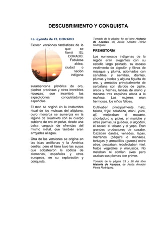 DESCUBRIMIENTO Y CONQUISTA
La leyenda de EL DORADO
Existen versiones fantásticas de lo
que se
llamó EL
DORADO.
Fabulosa
aldea,
ciudad o
nación
indígena
suramericana pletórica de oro,
piedras preciosas y otras increíbles
riquezas, que incentivó las
expediciones conquistadoras
españolas.
El mito se originó en la costumbre
ritual de los muiscas del altiplano,
cuyo monarca se sumergía en la
laguna de Guatavita con su cuerpo
cubierto de oro en polvo, desde una
balsa cargada de ofrendas del
mismo metal, que también eran
arrojadas al agua.
Otra de las versiones se origina en
las islas antillanas y la América
central, pero el llano tuvo las suyas
que acicatearon la codicia de
alemanes, españoles y otros
europeos, en su exploración y
conquista.
Tomado de la página 40 del libro Historia
de Acacías, de Jesús Amador Pérez
Rodríguez.
PREHISTORIA
Los numerosos indígenas de la
región eran elegantes con su
cabello largo peinado, su escasa
vestimenta de algodón y fibras de
majagua y pluma, adornados con
canutillos y semillas, dientes,
plumas y borlas y alguna figurita de
oro, y armados principalmente de
cerbatana con dardos de pipire,
arcos y flechas, lanzas de mano y
macana tres esquinas atada a la
muñeca. Las mujeres eran
hermosas, los niños felices.
Cultivaban principalmente maíz,
batata, fríjol, calabaza, maní, yuca,
ají, mejoraban el macano,
chontaduro o pipire, el moriche y
otras palmas, la guadua, el algodón,
el cacao, el tabaco y el yopo. Eran
grandes productores de casabe.
Cazaban dantas, venados, lapas,
marranos (báquira o manaos),
tortugas y armadillos (gurres) entre
otros, pescaban, recolectaban miel,
frutos vegetales y moluscos. No
mataban ni comían aves pero
usaban sus plumas con primor.
Tomado de la página 33 y 36 del libro
Historia de Acacías, de Jesús Amador
Pérez Rodríguez.
 