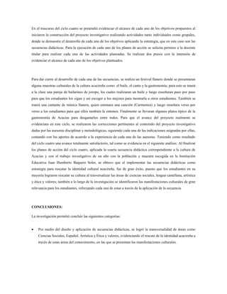 En el trascurso del ciclo cuatro se pretendió evidenciar el alcance de cada uno de los objetivos propuestos al
iniciaron la construcción del proyecto investigativo realizando actividades tanto individuales como grupales,
donde se demuestre el desarrollo de cada uno de los objetivos aplicando la estrategia, que en este caso son las
secuencias didácticas. Para la ejecución de cada uno de los planes de acción se solicita permiso a la docente
titular para realizar cada una de las actividades planeadas. Se realizan dos praxis con la intensión de
evidenciar el alcance de cada uno de los objetivos planteados.
Para dar cierre al desarrollo de cada una de las secuencias, se realiza un festival llanero donde se presentaran
alguna muestras culturales de la cultura acacireña como: el baile, el canto y la gastronomía; para esto se traerá
a la clase una pareja de bailarines de joropo, los cuales realizaran un baile y luego enseñaran paso por paso
para que los estudiantes los sigan y así escoger a los mejores para mostrarla a otros estudiantes. También se
traerá una cantante de música llanera, quien entonara una canción (Carmentea) y luego enseñara verso por
verso a los estudiantes para que ellos también la entonen. Finalmente se llevaran algunos platos típico de la
gastronomía de Acacías para desgastarlos entre todos. Para que el avance del proyecto realmente se
evidenciara en este ciclo, se realizaron las correcciones pertinentes al contenido del proyecto investigativo
dadas por las asesoras disciplinar y metodológicas, siguiendo cada una de las indicaciones asignadas por ellas,
contando con los aportes de acuerdo a la experiencia de cada una de las asesoras. Teniendo como resultado
del ciclo cuatro una avance totalmente satisfactorio, tal como se evidencia en el siguiente análisis. Al finalizar
los planes de acción del ciclo cuatro, aplicada la cuarta secuencia didáctica correspondiente a la cultura de
Acacías y con el trabajo investigativo de un año con la población y muestra escogida en la Institución
Educativa Juan Humberto Baquero Soler, se obtuvo que el implementar las secuencias didácticas como
estrategia para rescatar la identidad cultural acacireña, fue de gran éxito, puesto que los estudiantes en su
mayoría lograron rescatar su cultura al trasversalizar las áreas de ciencias sociales, lengua castellana, artística
y ética y valores; también a lo largo de la investigación se identificaron las manifestaciones culturales de gran
relevancia para los estudiantes, reforzando cada una de estas a través de la aplicación de la secuencia
CONCLUSIONES:
La investigación permitió concluir las siguientes categorías:
 Por medio del diseño y aplicación de secuencias didácticas, se logró la transversalidad de áreas como
Ciencias Sociales, Español, Artística y Ética y valores, evidenciando el rescate de la identidad acacireña a
través de estas áreas del conocimiento, en las que se presentan las manifestaciones culturales.
 