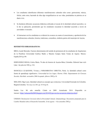  Los estudiantes identificaron diferentes manifestaciones culturales tales como: gastronomía, música,
folclor, entre otros, haciendo de ellas algo resignificativos en sus vidas, poniéndolas en práctica en su
diario vivir.
 Se diseñaron diferentes secuencias didácticas enfocadas al rescate de la identidad cultural acacireña y se
le dio su aplicación, permitiendo que los estudiantes rescataran la identidad acacireña a través de
actividades vivenciales.
 Al interactuar con los estudiantes se evidencia los avances en cuanto al conocimiento y aprobación de las
manifestaciones culturales, historia, tradiciones, costumbres, símbolos patrios del municipio de Acacías.
REFERENTES BIBLIOGRAFICOS:
BREA, Leyda Mercedes. Factores determinantes del sentido de pertenencia de los estudiantes de Arquitectura
de la Pontificia Universidad Católica Madre y Maestra Campus Santo Tomás de Aquino. Murcia-
España.2014.p.196
HERNÁNDEZ ROJAS, Carlos María. 74 años de historia de Acacías-Meta, Colombia. Editorial Juan xxiii
Ltda. 1 de julio de 1994. p. 318.
MANCILLA LE-QUESNE, Viviana y NORAMBUENA URRUTIA, Paola. La identidad cultural como
fuente de aprendizaje significativo. Universidad de Los Lagos, Osorno, Chile. Departamento de Ciencias
Sociales. Recibido: noviembre 2004 Aceptado: febrero 2005.p.16.
MOLANO, Olga Lucia. Identidad cultural un concepto que evoluciona. Universidad Externado de Colombia.
Bogotá-Colombia. 7de mayo de 200. pp. 69-84.p.16.
Sandra Luz. Mi sala amarilla. Citado en 2009. Actualizado 2014. Disponible en
internet:<https://salaamarilla2009.blogspot.com/2014/02/que-son-las-secuencias-didacticas.html>
UNESCO. Declaración Universal sobre la Diversidad Cultural. Johannesburgo. Documento preparado para la
Cumbre Mundial sobre el Desarrollo Sostenible. 26 de agosto – 4 de setiembre 2002.p
 