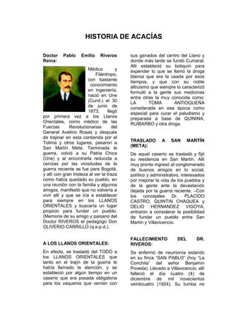 HISTORIA DE ACACÍAS
Doctor Pablo Emilio Riveros
Reina:
Médico y
Filántropo,
con bastante
conocimiento
en ingeniería,
nació en Une
(Cund.) el 30
de junio de
1873; llegó
por primera vez a los Llanos
Orientales, como médico de las
Fuerzas Revolucionarias del
General Avelino Rosas y después
de trajinar en esta contienda por el
Tolima y otros lugares, pasaron a
San Martín Meta. Terminada la
guerra, volvió a su Patria Chica
(Une) y al encontrarla reducida a
cenizas por las vicisitudes de la
guerra reciente se fue para Bogotá,
y allí con gran tristeza al ver la traza
como había quedado su pueblo, en
una reunión con la familia y algunos
amigos, manifestó que no volvería a
vivir allí y que se iría a establecer
para siempre en los LLANOS
ORIENTALES y buscaría un lugar
propicio para fundar un pueblo.
(Memoria de su amigo y paisano del
Doctor RIVEROS el pedagogo Don
OLIVERIO CARRILLO (q.e.p.d.).
A LOS LLANOS ORIENTALES:
En efecto, se trasladó del TODO a
los LLANOS ORIENTALES que
tanto en el trajín de la guerra le
había llamado la atención, y se
estableció por algún tiempo en un
caserío que era posada obligatoria
para los vaqueros que venían con
sus ganados del centro del Llano y
donde más tarde se fundó Cumaral.
Allí estableció su botiquín para
expender lo que se llamó la droga
blanca que era la usada por esos
tiempos, y que con su noble
altruismo que siempre lo caracterizó
formuló a la gente sus medicinas
entre otras la muy conocida como:
LA TOMA ANTIOQUEÑA
considerada en esa época como
especial para curar el paludismo y
preparada a base de QUININA,
RUIBARBO y otra droga.
TRASLADO A SAN MARTÍN
(META):
De aquel caserío se trasladó y fijó
su residencia en San Martín. Allí
muy pronto ingresó al conglomerado
de buenos amigos en lo social,
político y administrativo, interesados
por mejorar la vida de los pueblos y
de la gente ante la devastación
dejada por la guerra reciente. –Con
los concejales Dr. PLACIDO
CASTRO, QUINTIN CHAQUEA y
DELIO HERNANDEZ VIGOYA,
entraron a considerar la posibilidad
de fundar un pueblo entre San
Martín y Villavicencio.
FALLECIMIENTO DEL DR.
RIVEROS:
Se enfermó de neumonía estando
en su finca “SAN PABLO” (hoy “La
Conchita” del señor Benjamín
Poveda). Llevado a Villavicencio, allí
falleció el día cuatro (4) de
diciembre de mil novecientos
veinticuatro (1924). Su tumba no
 