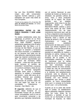 fue con Don OLIVERIO REINA
(viejo) otro jefe conservador
regional, hombre valeroso y gran
trabajador con quien más tarde se
hizo compadre.
Tomado de las páginas 33 y 34 del libro 74
años de historia de Acacías, de Carlos
María Hernández Rojas.
DISCORDIA ENTRE EL DR.
PABLO RIVEROS Y DON JUAN
ROZO:
Ya estaba establecidos estos dos
patriarcas: el primero en su finca
“SAN PABLO” y el segundo en su
finca “SAN PEDRO”, siguieron
adelantando gestiones ante el señor
intendente Nal. Del Meta y el H.
Concejo de San Martín, en pos de
conseguir la creación y fundación
del nuevo municipio, y a establecer
en los terrenos que cada uno de
ellos defendía, argumentando desde
luego las mejores condiciones para
ello. –El primero argumentaba que
el futuro del municipio debía
fundarse. – entre dos ríos (que más
tarde tomaron el nombre de
ACACÍAS Y ACACIÍTAS.), teniendo
en cuenta la cantidad y clase de sus
aguas; la hermosa topografía
formada entre estos y terrenos
aledaños; la solidez y comodidad
del terreno - parte alta cerca de la
cordillera Oriental que prestaba
todas las facilidades para la
construcción de puentes sobre los
ríos que bajan por esta, la vía
carreteable – Villavicencio –
Acacías – San Martín – etc.
El segundo: defendía de que el
pueblo debía fundarse en La
Esmeralda Porque allí ya existían
varias comodidades como lo era el
gran movimiento comercial y de
ganados que trajinaban diariamente
por el camino Nacional; la gran
cantidad de fundos ya hechos a su
alrededor, los grandes cultivos de
arroz, maíz y otros productos
propios de la región; las fincas
grandes que se estaban
organizando, entre otras la de Don
ENRIQUE ROZO y PEDRO
NOLASCO ROZO, sobrino y yerno
(años más tarde) de Don JUAN
respectivamente –Es de gran
importancia mencionar aquí, que de
su finca y dejando la zona requerida
para la sinuosidad desde el Camino
Nacional, trazó y aportó un lote
grande de terreno y con un trazado
rudimentario- a modo de
urbanización estableció
demarcación de lotes para construir
casas, que ofreció regalarlos a los
interesados, y así fue, porque allí se
construyeron algunas casas
paradas en estantillos de madera y
techadas en palma, maraya y teja
de palo, es decir, todo condujo a
fundarse allí el pueblo, a las
comodidades anteriores, es digno
de mencionar que la tienda
establecida en La Esmeralda y que
era bien remontada, aunque
quedaba retirada de otras veredas,
y malas las vías de comunicación
retirada para ir allí y como no había
a la redonda otro establecimiento
comercial, ante la afluencia de
gente que seguían llegando, unas a
fundarse con sus familias y
trabajadores que venían a ganar
sustento, se hacía indispensable
tener que ir a comprar en la tienda
de don Juan – en La Esmeralda.
Cuando ya en la parte alta donde
está el pueblo, se establecieron
alguno pequeños negocios (porque
estos los hubo antes de la
fundación), y también el que la
trocha de La Esmeralda al futuro
municipio de Acacías, se había
 
