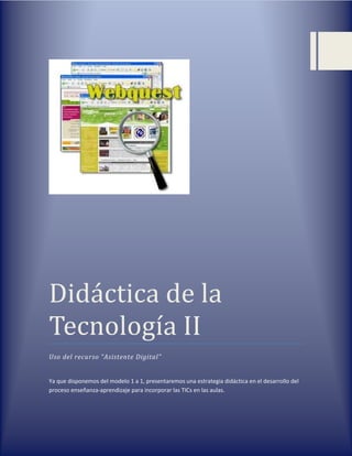 Didáctica de la
Tecnología II
Uso del recurso “Asistente Digital”
Ya que disponemos del modelo 1 a 1, presentaremos una estrategia didáctica en el desarrollo del
proceso enseñanza-aprendizaje para incorporar las TICs en las aulas.
 