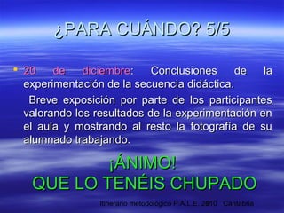 Itinerario metodológico P.A.L.E. 2010 Cantabria9
 20 de diciembre20 de diciembre: Conclusiones de la: Conclusiones de la
experimentación de la secuencia didáctica.experimentación de la secuencia didáctica.
Breve exposición por parte de los participantesBreve exposición por parte de los participantes
valorando los resultados de la experimentación envalorando los resultados de la experimentación en
el aula y mostrando al resto la fotografía de suel aula y mostrando al resto la fotografía de su
alumnado trabajando.alumnado trabajando.
¿PARA CUÁNDO? 5/5¿PARA CUÁNDO? 5/5
¡ÁNIMO!¡ÁNIMO!
QUE LO TENÉIS CHUPADOQUE LO TENÉIS CHUPADO
 