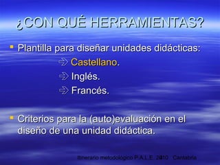 Itinerario metodológico P.A.L.E. 2010 Cantabria4
¿CON QUÉ HERRAMIENTAS?¿CON QUÉ HERRAMIENTAS?
 Plantilla para diseñar unidades didácticas:Plantilla para diseñar unidades didácticas:
 CastellanoCastellano..
 Inglés.Inglés.
 Francés.Francés.
 Criterios para la (auto)evaluación en elCriterios para la (auto)evaluación en el
diseño de una unidad didáctica.diseño de una unidad didáctica.
 