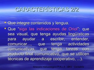 Itinerario metodológico P.A.L.E. 2010 Cantabria3
 Que integre contenidos y lengua.Que integre contenidos y lengua.
 Que “Que “siga las indicaciones de Oriolsiga las indicaciones de Oriol”: que”: que
sea visual, que tenga ayudas lingüísticassea visual, que tenga ayudas lingüísticas
para ayudar a escribir, entender,para ayudar a escribir, entender,
comunicar..., que tenga actividadescomunicar..., que tenga actividades
comunicativas, que tenga tareas concomunicativas, que tenga tareas con
producto final comunicativo, que se utilicenproducto final comunicativo, que se utilicen
técnicas de aprendizaje cooperativo, ...).técnicas de aprendizaje cooperativo, ...).
CARACTERÍSTICAS 2/2CARACTERÍSTICAS 2/2
 