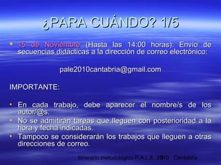 Itinerario metodológico P.A.L.E. 2010 Cantabria5
 15 de Noviembre15 de Noviembre (Hasta las 14:00 horas): Envío de(Hasta las 14:00 horas): Envío de
secuencias didácticas a la dirección de correo electrónico:secuencias didácticas a la dirección de correo electrónico:
pale2010cantabria@gmail.compale2010cantabria@gmail.com
IMPORTANTE:IMPORTANTE:
• En cada trabajo, debe aparecer el nombre/s de losEn cada trabajo, debe aparecer el nombre/s de los
autor/@s.autor/@s.
• No se admitirán tareas que lleguen con posterioridad a laNo se admitirán tareas que lleguen con posterioridad a la
hora y fecha indicadas.hora y fecha indicadas.
• Tampoco se considerarán los trabajos que lleguen a otrasTampoco se considerarán los trabajos que lleguen a otras
direcciones de correo.direcciones de correo.
¿PARA CUÁNDO? 1/5¿PARA CUÁNDO? 1/5
 