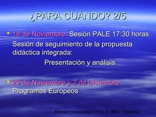 Itinerario metodológico P.A.L.E. 2010 Cantabria6
 18 de Noviembre:18 de Noviembre: Sesión PALE 17:30 horasSesión PALE 17:30 horas
Sesión de seguimiento de la propuestaSesión de seguimiento de la propuesta
didáctica integrada:didáctica integrada:
Presentación y análisisPresentación y análisis
 29 de Noviembre y 2 de Diciembre:29 de Noviembre y 2 de Diciembre:
Programas EuropeosProgramas Europeos
¿PARA CUÁNDO? 2/5¿PARA CUÁNDO? 2/5
 