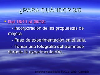 Itinerario metodológico P.A.L.E. 2010 Cantabria7
¿PARA CUÁNDO? 3/5¿PARA CUÁNDO? 3/5
 Del 18/11 al 20/12Del 18/11 al 20/12::
- Incorporación de las propuestas de- Incorporación de las propuestas de
mejora.mejora.
- Fase de experimentación en el aula.- Fase de experimentación en el aula.
- Tomar una fotografía del alumnado- Tomar una fotografía del alumnado
durante la experimentación .durante la experimentación .
 