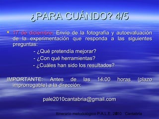 Itinerario metodológico P.A.L.E. 2010 Cantabria8
¿PARA CUÁNDO? 4/5¿PARA CUÁNDO? 4/5
 17 de diciembre17 de diciembre: Envío de la fotografía y autoevaluación: Envío de la fotografía y autoevaluación
de la experimentación que responda a las siguientesde la experimentación que responda a las siguientes
preguntas:preguntas:
- ¿Qué pretendía mejorar?- ¿Qué pretendía mejorar?
- ¿Con qué herramientas?- ¿Con qué herramientas?
- ¿Cuáles han sido los resultados?- ¿Cuáles han sido los resultados?
IMPORTANTE: Antes de las 14:00 horas (plazoIMPORTANTE: Antes de las 14:00 horas (plazo
improrrogable) a la dirección:improrrogable) a la dirección:
pale2010cantabria@gmail.compale2010cantabria@gmail.com
 