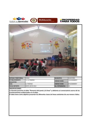 ENTIDAD TERRITORIAL: HUILA MUNICIPIO: ALGECIRAS
ESTABLECIMIENTO
EDUCATIVO:
I.E. EL PARAÍSO
CODIGO DANE:
241020000047
SEDE: EL PARAÍSO CODIGO DANE: 241020000047
FECHA REPORTE: No. FOTOGRAFIA:
OBSERVACIONES:
La docente presenta el video “Romance del punto y la línea” y adelanta un conversatorio acerca de los
acontecimientos evidenciados en el video.
El video tiene como objetivo presentar las diferentes clases de líneas existentes de una manera lúdica.
MAYO 28 DE 2014 01
 