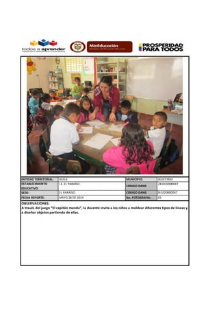 ENTIDAD TERRITORIAL: HUILA MUNICIPIO: ALGECIRAS
ESTABLECIMIENTO
EDUCATIVO:
I.E. EL PARAÍSO
CODIGO DANE:
241020000047
SEDE: EL PARAÍSO CODIGO DANE: 241020000047
FECHA REPORTE: No. FOTOGRAFIA:
OBSERVACIONES:
A través del juego “El capitán manda”, la docente invita a los niños a moldear diferentes tipos de líneas y
a diseñar objetos partiendo de ellas.
MAYO 28 DE 2014 02
 