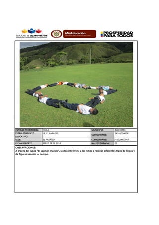 ENTIDAD TERRITORIAL: HUILA MUNICIPIO: ALGECIRAS
ESTABLECIMIENTO
EDUCATIVO:
I.E. EL PARAÍSO
CODIGO DANE:
241020000047
SEDE: EL PARAÍSO CODIGO DANE: 241020000047
FECHA REPORTE: No. FOTOGRAFIA:
OBSERVACIONES:
A través del juego “El capitán manda”, la docente invita a los niños a recrear diferentes tipos de líneas y
de figuras usando su cuerpo.
MAYO 28 DE 2014 03
 