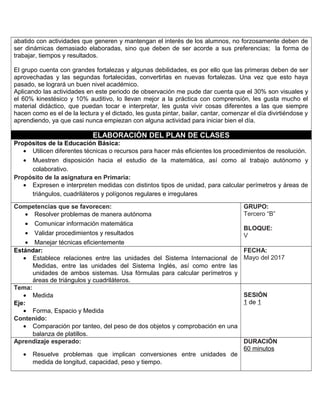 abatido con actividades que generen y mantengan el interés de los alumnos, no forzosamente deben de
ser dinámicas demasiado elaboradas, sino que deben de ser acorde a sus preferencias; la forma de
trabajar, tiempos y resultados.
El grupo cuenta con grandes fortalezas y algunas debilidades, es por ello que las primeras deben de ser
aprovechadas y las segundas fortalecidas, convertirlas en nuevas fortalezas. Una vez que esto haya
pasado, se logrará un buen nivel académico.
Aplicando las actividades en este periodo de observación me pude dar cuenta que el 30% son visuales y
el 60% kinestésico y 10% auditivo, lo llevan mejor a la práctica con comprensión, les gusta mucho el
material didáctico, que puedan tocar e interpretar, les gusta vivir cosas diferentes a las que siempre
hacen como es el de la lectura y el dictado, les gusta pintar, bailar, cantar, comenzar el día divirtiéndose y
aprendiendo, ya que casi nunca empiezan con alguna actividad para iniciar bien el día.
ELABORACIÓN DEL PLAN DE CLASES
Propósitos de la Educación Básica:
• Utilicen diferentes técnicas o recursos para hacer más eficientes los procedimientos de resolución.
• Muestren disposición hacia el estudio de la matemática, así como al trabajo autónomo y
colaborativo.
Propósito de la asignatura en Primaria:
• Expresen e interpreten medidas con distintos tipos de unidad, para calcular perímetros y áreas de
triángulos, cuadriláteros y polígonos regulares e irregulares
Competencias que se favorecen:
• Resolver problemas de manera autónoma
• Comunicar información matemática
• Validar procedimientos y resultados
• Manejar técnicas eficientemente
GRUPO:
Tercero “B”
BLOQUE:
V
Estándar:
• Establece relaciones entre las unidades del Sistema Internacional de
Medidas, entre las unidades del Sistema Inglés, así como entre las
unidades de ambos sistemas. Usa fórmulas para calcular perímetros y
áreas de triángulos y cuadriláteros.
FECHA:
Mayo del 2017
Tema:
• Medida
Eje:
• Forma, Espacio y Medida
Contenido:
• Comparación por tanteo, del peso de dos objetos y comprobación en una
balanza de platillos.
SESIÓN
1 de 1
Aprendizaje esperado:
• Resuelve problemas que implican conversiones entre unidades de
medida de longitud, capacidad, peso y tiempo.
DURACIÓN
60 minutos
 