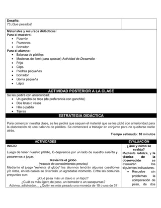 Desafío:
73 ¡Que pesados!
Materiales y recursos didácticos:
Para el maestro:
• Pizarrón
• Plumones
• Borrador
Para el alumno:
• Balanza de platillos
• Modenas de fomi (para apostar) Actividad de Desarrollo
• Frijol
• Clips
• Piedras pequeñas
• Borrador
• Goma pequeña
• Lápiz
ACTIVIDAD POSTERIOR A LA CLASE
Se les pedirá con anterioridad:
• Un gancho de ropa (de preferencia con ganchito)
• Dos latas o vasos
• Hilo o pabilo
• Tijeras
ESTRATEGIA DIDÁCTICA
Para comenzar nuestra clase, se les pedirá que saquen el material que se les pidió con anterioridad para
la elaboración de una balanza de platillos. Se comenzará a trabajar en conjunto para no quedarse nadie
atrás.
Tiempo estimado: 10 minutos
ACTIVIDADES EVALUACIÓN
INICIO
Luego de tener nuestro platillo, lo dejaremos por un lado de nuestro asiento y
pasaremos a jugar:
Revienta el globo
(rescate de conocimientos previos)
Mediante el juego “revienta el globo” los alumnos tendrán algunas cuestiones
y/o retos, en los cuales se divertirán un agradable momento. Entre las comunes
preguntas son:
¿Qué pesa más un clavo o un lápiz?
¿Cuál es más ligero de peso, un borrador o un sacapuntas?
Adivina, adivinador… ¿Quién es más pesado una moneda de 10 o una de 5?
¿Qué y cómo se
evalúa?
Mediante rubrica, y la
técnica de la
observación se
evaluarán los
siguientes indicadores:
• Resuelve sin
problemas la
comparación de
peso, de dos
 