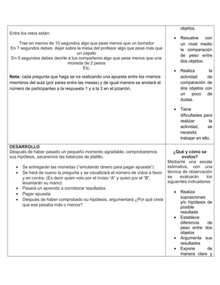 Entre los retos están:
Trae en menos de 10 segundos algo que pese menos que un borrador
En 7 segundos debes: dejar sobre la mesa del profesor algo que pese más que
un zapato
En 5 segundos debes decirle a tus compañeros algo que pese menos que una
moneda de 2 pesos
Etc.
Nota: cada pregunta que haga se ira realizando una apuesta entre los mismos
miembros del aula (por pares entre las mesas) y de igual manera se anotará el
número de participantes a la respuesta 1 y a la 2 en el pizarrón.
objetos.
• Resuelve con
un nivel medio
la comparación
de peso entre
dos objetos.
• Realiza la
actividad de
comparación de
dos objetos con
un poco de
dudas.
• Tiene
dificultades para
realizar la
actividad, se
necesita
trabajar en ello.
DESARROLLO
Después de haber pasado un pequeño momento agradable, comprobaremos
sus hipótesis, sacaremos las balanzas de platillo.
• Se entregarán las monedas (“simulando dinero para pagar apuesta”)
• Se hará de nuevo la pregunta y se visualizará el número de votos a favor
y en contra. (Es decir quien voto por el inciso “A” y quien por el “B”,
levantarán su mano)
• Pasará un aprendiz a corroborar resultados
• Pagar apuesta
• Después de haber comprobado su hipótesis, argumentará ¿Por qué creía
que ese pesaba más o menos?
¿Qué y cómo se
evalúa?
Mediante una escala
estimativa, con una
técnica de observación
se evaluarán los
siguientes indicadores:
• Realiza
suposiciones
y/o hipótesis de
posible
resultado
• Establece
diferencia de
peso entre dos
objetos
• Argumenta sus
resultados
• Expone de
manera clara y
 