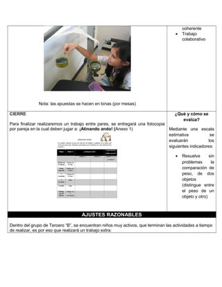 Nota: las apuestas se hacen en binas (por mesas)
coherente
• Trabajo
colaborativo
CIERRE
Para finalizar realizaremos un trabajo entre pares, se entregará una fotocopia
por pareja en la cual deben jugar a: ¡Atinando ando! (Anexo 1)
¿Qué y cómo se
evalúa?
Mediante una escala
estimativa se
evaluarán los
siguientes indicadores:
• Resuelve sin
problemas la
comparación de
peso, de dos
objetos
(distingue entre
el peso de un
objeto y otro)
AJUSTES RAZONABLES
Dentro del grupo de Tercero “B”, se encuentran niños muy activos, que terminan las actividades a tiempo
de realizar, es por eso que realizará un trabajo extra:
 