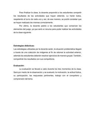 Para finalizar la clase, la docente propondrá a los estudiantes compartir
los resultados de las actividades que hayan obtenido. Lo harán todos,
respetando el turno de cada uno y así, de esa manera, se podrá constatar que
se hayan realizado las mismas correctamente.
Por último, la docente pedirá a los estudiantes que conserven los
elementos del juego, ya que será un recurso para poder realizar las actividades
de la clase siguiente.
Estrategias didácticas:
Las estrategias utilizadas por la docente serán, la situación problemática llegará
a través de una colección de imágenes al fin de retomar la actividad anterior,
además los estudiantes deberán resolver ejercicios de manera grupal. También,
compartirán los resultados con sus compañeros.
Evaluación:
La evaluación se llevará a cabo durante los tres momentos de la clase.
Será por medio de la observación y se evaluará, la motivación, la actitud lúdica,
su participación, las respuestas pertinentes, trabajo con el compañero y
comprensión del tema.
 