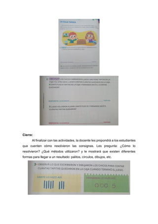 Cierre:
Al finalizar con las actividades, la docente les propondrá a los estudiantes
que cuenten cómo resolvieron las consignas. Les pregunta: ¿Cómo lo
resolvieron? ¿Qué métodos utilizaron? y le mostrará que existen diferentes
formas para llegar a un resultado: palitos, círculos, dibujos, etc.
 