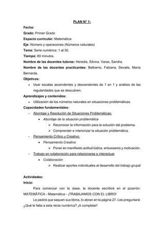 PLAN N° 1:
Fecha:
Grado: Primer Grado
Espacio curricular: Matemática
Eje: Número y operaciones (Números naturales)
Tema: Serie numérica: 1 al 30.
Tiempo: 80 minutos.
Nombre de las docentes tutoras: Heredia, Silvina. Varas, Sandra.
Nombre de las docentes practicantes: Beltramo, Fabiana. Devalis, María
Bernarda.
Objetivos:
• Usar escalas ascendentes y descendentes de 1 en 1 y análisis de las
regularidades que se descubren.
Aprendizajes y contenidos:
• Utilización de los números naturales en situaciones problemáticas.
Capacidades fundamentales:
- Abordaje y Resolución de Situaciones Problemáticas:
• Abordaje de la situación problemática
➢ Reconocer la información para la solución del problema.
➢ Comprender e interiorizar la situación problemática.
- Pensamiento Crítico y Creativo:
• Pensamiento Creativo
➢ Poner en manifiesto actitud lúdica, entusiasmo y motivación.
- Trabajo en colaboración para relacionarse e interactuar
• Colaboración
➢ Realizar aportes individuales al desarrollo del trabajo grupal
Actividades:
Inicio:
Para comenzar con la clase, la docente escribirá en el pizarrón:
MATEMÁTICA - Matemática - ¡TRABAJAMOS CON EL LIBRO!
Le pedirá que saquen sus libros, lo abran en la página 27. Les preguntará:
¿Qué le falta a esta recta numérica? ¡A completar!
 