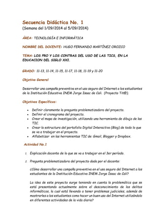 Secuencia Didáctica No. 1 
(Semana del 1/09/2014 al 5/09/2014) 
ÁREA: TECNOLOGÍA E INFORMÁTICA 
NOMBRE DEL DOCENTE: HUGO FERNANDO MARTÍNEZ OROZCO 
TEMA: LOS PRO Y LOS CONTRAS DEL USO DE LAS TICS, EN LA 
EDUCACION DEL SIGLO XXI. 
GRADO: 11-13, 11-14, 11-15, 11-17, 11-18, 11-19 y 11-20 
Objetivo General 
Desarrollar una campaña preventiva en el uso seguro del Internet a los estudiantes 
de la Institución Educativa INEM Jorge Isaac de Cali. (Proyecto Tit@). 
Objetivos Específicos: 
 Definir claramente la pregunta problematizadora del proyecto. 
 Definir el cronograma del proyecto. 
 Crear el mapa de investigación, utilizando una herramienta de dibujo de las 
TIC. 
 Crear la estructura del portafolio Digital Interactivo (Blog) de todo lo que 
se va a trabajar en el proyecto. 
 Alfabetizar en las herramientas TIC de: Gmail, Blogger y Dropbox. 
Actividad No.1 
1. Explicación docente de lo que se va a trabajar en el 3er período. 
2. Pregunta problematizadora del proyecto dada por el docente: 
¿Cómo desarrollar una campaña preventiva en el uso seguro del Internet a los 
estudiantes de la Institución Educativa INEM Jorge Isaac de Cali? 
La idea de este proyecto surge teniendo en cuenta la problemática que se 
está presentando actualmente sobre el desconocimiento de los delitos 
informáticos, la cual está llevando a tener problemas judiciales, además de 
mostrarles a los estudiantes como hacer un buen uso del Internet utilizándolo 
en diferentes actividades de la vida diaria? 
 