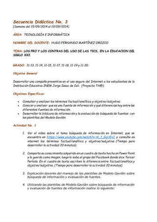 Secuencia Didáctica No. 3 
(Semana del 15/09/2014 al 19/09/2014) 
ÁREA: TECNOLOGÍA E INFORMÁTICA 
NOMBRE DEL DOCENTE: HUGO FERNANDO MARTÍNEZ OROZCO 
TEMA: LOS PRO Y LOS CONTRAS DEL USO DE LAS TICS, EN LA EDUCACION DEL 
SIGLO XXI. 
GRADO: 11-13, 11-14, 11-15, 11-17, 11-18, 11-19 y 11-20. 
Objetivo General 
Desarrollar una campaña preventiva en el uso seguro del Internet a los estudiantes de la 
Institución Educativa INEM Jorge Isaac de Cali. (Proyecto Tit@). 
Objetivos Específicos: 
 Consultar y analizar los términos factual/analítica y objetiva/subjetiva. 
 Conocer y analizar que es una fuente de información y qué diferencias hay entre las 
diferentes fuentes de información. 
 Desarrollar la bitácora de información y la evaluación de búsqueda de fuentes con 
las plantillas del Modelo Gavilán. 
Actividad No. 1 
1. Ver el video sobre el tema búsqueda de información en Internet, que se 
encuentra en https://www.youtube.com/watch?v=Al_f_GqUExI, y consulte en 
internet los términos factual/analítica y objetiva/subjetiva (Tiempo para 
desarrollar la actividad 20 minutos). 
2. Comparta su conocimiento adquirido en un cuadro de texto hecho en Power Point 
y lo guarda como imagen, luego lo sube al grupo del Facebook donde dice Tercer 
Período. En el cuadro de texto escriben la diferencia entre factual/analítica y 
objetiva/subjetiva, (Tiempo para desarrollar la actividad 20 minutos). 
3. Explicación docente del manejo de las plantillas de Modelo Gavilán sobre 
búsqueda de información y evaluación de fuentes. 
4. Utilizando las plantillas de Modelo Gavilán sobre búsqueda de información 
y evaluación de fuentes de información realice lo siguiente: 
 