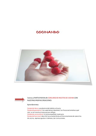 CCCOOOCCCIIINNNAAANNNDDDOOO
Vamosa PARTICIPAREN UN CONCURSODE RECETAS DE COCINA CON
NUESTRASPROPIASCREACIONES
Aprenderemos:
Contenido léxico:vocabulario del ámbito culinario.
Contenido gramatical:los superlativos ¡riquísimo!; las frases exclamativas¡qué
rico!; se en construcciones pasivasreflejas.
Contenido sociocultural:la cocina española, la peruana.
Contenido funcional:describirlascaracterísticasy el funcionamiento de utensilios
de cocina, expresar gustos e intereses, dar instrucciones.
 