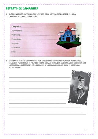 14
1. BUSQUEN EN LOS CAPÍTULOS QUE LEYERON DE LA NOVELA DATOS SOBRE EL HADA
CAMPANITA. COMPLETEN LA FICHA.
2. ESCRIBAN EL RETRATO DE CAMPANITA Y UN EPISODIO PROTAGONIZADO POR ELLA. POR EJEMPLO,
¿PARA QUÉ PUEDE SERVIR EL POLVO DE HADAS, ADEMÁS DE AYUDAR A VOLAR? ; ¿QUÉ SUCEDERÍA SI SE
LO SOPLARA A LOS ÁRBOLES? ; Y SI LOS PIRATAS SE LO ROBARAN, ¿CÓMO HARÍA EL HADA PARA
RECUPERARLO?
---------------------------------------------------------------------------------------------------------------
-----------------------------------------------------------------------------------------------------------------
--------------------------------------------------------------------------------------------------------------
--------------------------------------------------------------------------------------------------------------
---------------------------------------------------------------------------------------------------------
--------------------------------------------------------------------------------------------------------
-------------------------------------------------------------------------------------------------------
-------------------------------------------------------------------------------------------------------
---------------------------------------------------------------------------------------------------------------------------------
-----------------------------------------------------------------------------------------------------------------------------------
 