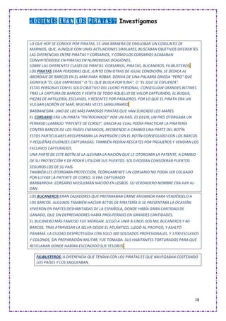 18
¿Quiénes eran los piratas? Investigamos
LO QUE HOY SE CONOCE POR PIRATAS, ES UNA MANERA DE ENGLOBAR UN CONJUNTO DE
MARINOS, QUE, AUNQUE CON UNAS ACTUACIONES SIMILARES, BUSCABAN OBJETIVOS DIFERENTES.
LAS DIFERENCIAS ENTRE PIRATAS Y CORSARIOS, Y COMO LOS CORSARIOS ACABABAN
CONVIRTIÉNDOSE EN PIRATAS EN NUMEROSAS OCASIONES.
SOBRE LAS DIFERENTES CLASES DE PIRATAS: CORSARIOS, PIRATAS, BUCANEROS, FILIBUSTEROS.
LOS PIRATAS ERAN PERSONAS QUE, JUNTO CON OTRAS DE IGUAL CONDICIÓN, SE DEDICA AL
ABORDAJE DE BARCOS EN EL MAR PARA ROBAR. DERIVA DE UNA PALABRA GRIEGA "PERO" QUE
SIGNIFICA "EL QUE EMPRENDE" O "EL QUE BUSCA FORTUNA", O "EL QUE SE ESFUERZA".
ESTAS PERSONAS CON EL SOLO OBJETIVO DEL LUCRO PERSONAL, CONSEGUÍAN GRANDES BOTINES
TRAS LA CAPTURA DE BARCOS Y VENTA DE TODO AQUELLO DE VALOR CAPTURADO, EL BUQUE,
PIEZAS DE ARTILLERÍA, ESCLAVOS, Y RESCATES POR PASAJEROS. POR LO QUE EL PIRATA ERA UN
VULGAR LADRÓN DE MAR, MUCHAS VECES SANGUINARIO.
BARBANEGRA: UNO DE LOS MÁS FAMOSOS PIRATAS QUE HAN SURCADO LOS MARES.
EL CORSARIO ERA UN PIRATA "PATROCINADO" POR UN PAÍS. ES DECIR, UN PAÍS OTORGABA UN
PERMISO LLAMADO "PATENTE DE CORSO", GRACIA AL CUAL PODÍA PRACTICAR LA PIRATERÍA
CONTRA BARCOS DE LOS PAÍSES ENEMIGOS, RECIBIENDO A CAMBIO UNA PARTE DEL BOTÍN.
ESTOS PARTICULARES RECUPERABAN LA INVERSIÓN CON EL BOTÍN CONSEGUIDO CON LOS BARCOS
Y PEQUEÑAS CIUDADES CAPTURADAS. TAMBIÉN PEDÍAN RESCATES POR PASAJEROS Y VENDÍAN LOS
ESCLAVOS CAPTURADOS.
UNA PARTE DE ESTE BOTÍN SE LA LLEVABA LA NACIÓN QUE LE OTORGABA LA PATENTE, A CAMBIO
DE SU PROTECCIÓN Y DE PODER UTILIZAR SUS PUERTOS. SOLO PODÍAN CONSIDERAR PUERTOS
SEGUROS LOS DE SU PAÍS.
TAMBIÉN LES OTORGABA PROTECCIÓN, TEÓRICAMENTE UN CORSARIO NO PODÍA SER COLGADO
POR LLEVAR LA PATENTE DE CORSO, SI ERA CAPTURADO
BARBARROJA: CORSARIO MUSULMÁN NACIDO EN LESBOS. SU VERDADERO NOMBRE ERA HAY AL-
DAN
LOS BUCANEROS ERAN CAZADORES QUE PREPARABAN CARNE AHUMADA PARA VENDÉRSELO A
LOS BARCOS. ALGUNOS TAMBIÉN HACÍAN ACTOS DE PIRATERÍA SI SE PRESENTABA LA OCASIÓN.
VIVIERON EN PARTES DESHABITADAS DE LA ESPAÑOLA, DONDE HABÍA GRAN CANTIDAD DE
GANADO, QUE SIN DEPREDADORES HABÍA PROLIFERADO EN GRANDES CANTIDADES.
EL BUCANERO MÁS FAMOSO FUE MORGAN. LLEGÓ A UNIR A UNOS DOS MIL BUCANEROS Y 40
BARCOS. TRAS ATRAVESAR LA SELVA DESDE EL ATLÁNTICO, LLEGÓ AL PACIFICO, Y ASALTÓ
PANAMÁ. LA CIUDAD DESPROTEGIDA CON SOLO 300 SOLDADOS PROFESIONALES, Y 1700 ESCLAVOS
Y COLONOS, SIN PREPARACIÓN MILITAR, FUE TOMADA. SUS HABITANTES TORTURADOS PARA QUE
REVELARAN DONDE HABÍAN ESCONDIDO SUS TESOROS.
FILIBUSTEROS: A DIFERENCIA QUE TENÍAN CON LOS PIRATAS ES QUE NAVEGABAN COSTEANDO
LOS PAÍSES Y LOS SAQUEABAN.
 