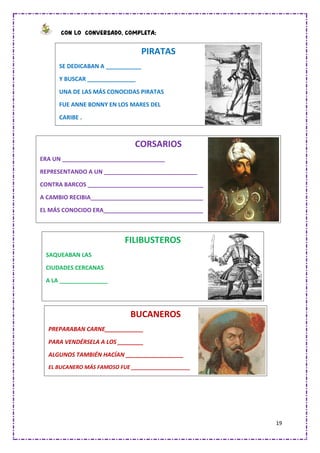 19
PIRATAS
SE DEDICABAN A ___________
Y BUSCAR _______________
UNA DE LAS MÁS CONOCIDAS PIRATAS
FUE ANNE BONNY EN LOS MARES DEL
CARIBE .
FILIBUSTEROS
SAQUEABAN LAS
CIUDADES CERCANAS
A LA _______________
BUCANEROS
PREPARABAN CARNE____________
PARA VENDÉRSELA A LOS ________
ALGUNOS TAMBIÉN HACÍAN __________________
EL BUCANERO MÁS FAMOSO FUE ____________________
CORSARIOS
ERA UN ________________________________
REPRESENTANDO A UN _____________________________
CONTRA BARCOS ____________________________________
A CAMBIO RECIBIA___________________________________
EL MÁS CONOCIDO ERA_______________________________
 