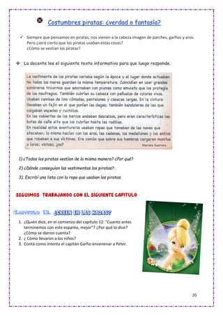 20
Costumbres piratas: ¿verdad o fantasía?
✓ Siempre que pensamos en piratas, nos vienen a la cabeza imagen de parches, garfios y aros.
Pero ¿será cierto que los piratas usaban estas cosas?
¿Cómo se vestían los piratas?
❖ La docente lee el siguiente texto informativo para que luego responde.
1) ¿Todos los piratas vestían de la misma manera? ¿Por qué?
2) ¿Dónde conseguían las vestimentas los piratas?
3). Escribí una lista con la ropa que usaban los piratas.
Capítulo 12. ¿Creen en las hadas?
1. ¿Quién dice, en el comienzo del capítulo 12: "Cuanto antes
terminemos con este espanto, mejor”? ¿Por qué lo dice?
¿Cómo se dieron cuenta?
2. ¿ Cómo llevaron a los niños?
3. Contá como intenta el capitán Garfio envenenar a Peter.
 