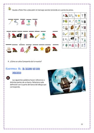 21
Ayuda a Peter Pan a descubrir el mensaje secreto teniendo en cuenta las pistas.
4. ¿Cómo se salva Campanita de la muerte?
Capítulo 13. El barco de los
piratas
Las siguientes palabras hacen referencia a
distintas partes de un barco. Relaciona cada
definición con la parte del barco del dibujo que
corresponda.
 