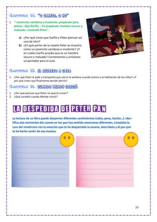 23
Capítulo 14. “O Garfio, o yo”
1. "–Jovencito vanidoso e insolente, prepárate para
pelear –dijo Garfio. –Tú prepárate, hombre oscuro y
malvado –contestó Peter".
a) ¿Por qué creen que Garfio y Peter piensan así
uno de otro?
b) ¿En qué partes de la novela Peter se muestra
como un jovencito vanidoso e insolente? ¿Y
en cuáles Garfio prueba que es un hombre
oscuro y malvado? Comentamos y armamos
un portador para el aula.
Capítulo 15. El regreso a casa
1. ¿Por qué Peter le pide a Campanita que cierre la ventana cuando entran a la habitación de los niños? ¿Y
por qué creen que finalmente decide abrirla?
Capítulo 16. Cuando Wendy creció
1. ¿Por qué piensan que Peter no quería crecer?
2. ¿Qué sucedió cuando Wendy creció?
La despedida de Peter Pan
 