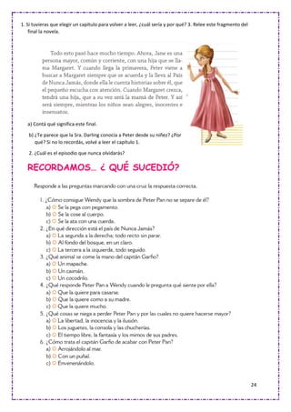 24
1. Si tuvieras que elegir un capítulo para volver a leer, ¿cuál sería y por qué? 3. Relee este fragmento del
final la novela.
a) Contá qué significa este final.
b) ¿Te parece que la Sra. Darling conocía a Peter desde su niñez? ¿Por
qué? Si no lo recordás, volvé a leer el capítulo 1.
2. ¿Cuál es el episodio que nunca olvidarás?
RECORDAMOS… ¿ QUÉ SUCEDIÓ?
 