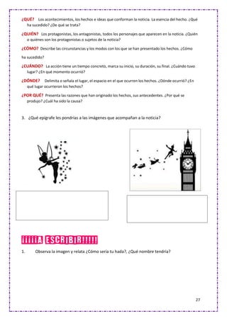 27
¿QUÉ? Los acontecimientos, los hechos e ideas que conforman la noticia. La esencia del hecho. ¿Qué
ha sucedido? ¿De qué se trata?
¿QUIÉN? Los protagonistas, los antagonistas, todos los personajes que aparecen en la noticia. ¿Quién
o quiénes son los protagonistas o sujetos de la noticia?
¿CÓMO? Describe las circunstancias y los modos con los que se han presentado los hechos. ¿Cómo
ha sucedido?
¿CUÁNDO? La acción tiene un tiempo concreto, marca su inicio, su duración, su final. ¿Cuándo tuvo
lugar? ¿En qué momento ocurrió?
¿DÓNDE? Delimita o señala el lugar, el espacio en el que ocurren los hechos. ¿Dónde ocurrió? ¿En
qué lugar ocurrieron los hechos?
¿POR QUÉ? Presenta las razones que han originado los hechos, sus antecedentes. ¿Por qué se
produjo? ¿Cuál ha sido la causa?
3. ¿Qué epígrafe les pondrías a las imágenes que acompañan a la noticia?
¡¡¡¡¡A ESCRIBIR!!!!!
1. Observa la imagen y relata ¿Cómo sería tu hada?, ¿Qué nombre tendría?
 