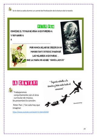 29
Se le dará a cada alumno un carnet de finalización de la lectura de la novela
¡A CANTAR!
Trabajaremos
conjuntamente con el área
curricular de música.
Se presentará la canción:
Peter Pan | Tan solo hay que
imaginar
https://www.youtube.com/watch?v=SjkmJtXJlG0
PETER PAN
CONCEDE EL TITULO DE GRAN AVENTURERO/A
Y SOÑADOR/A
A
---------------------------------------------
POR NUNCA DEJAR DE CREER EN UN
MUNDO FANTÁSTICO E IMAGINAR
LAS MEJORES AVENTURAS…
QUE LA MAGIA NO ACABE “NUNCA JAMÁS”
 