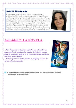 4
Actividad 2: LA NOVELA
Peter Pan contiene dieciséis capítulos con relatos breves
impregnados de imaginación, magia, fantasía, un mundo
lleno de aventuras, astucia en la cual se emprende un viaje a
la isla de Nunca Jamás.
Historia que reúne hadas, piratas, el peligro y el deseo de
ser un niño eternamente.
ID: Se entregará a cada alumno una Agenda de Lectura, para que registren cada uno de los
capítulos que leeremos del libro.
Nació en 1970, en Buenos Aires. Estudió periodismo en TEA,
la Diplomatura en Lectura, escritura y educación en FLACSO y guión
de cine en Guionarte. Es autora y editora de textos escolares y escribe
cuentos, poemas, guiones y novelas para grandes y chicos. Muchos de
sus cuentos y adaptaciones han sido publicados en antologías
escolares. Algunos de sus libros publicados son El monstruo tejedor y
Cuentos para crecer contentos. Su cuento "El descontador de cuentos"
recibió una mención en el concurso Allianz "La mirada de los jóvenes".
 