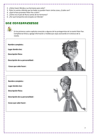 7
2. ¿Cómo hacen Wendy y sus hermanos para volar?
3. Peter le cuenta a Wendy que las hadas no pueden hacer ciertas cosas, ¿Cuáles son?
4. ¿Qué le hace prometer Peter Pan a John?
5. ¿Cómo era el país de Nunca Jamás de los hermanos?
6. ¿Por qué Campanita está enojada con Wendy?
Los protagonistas
En los primeros cuatro capítulos conociste a algunos de los protagonistas de la novela Peter Pan.
Completá las fichas y agregá información a medida que vayas avanzando en la lectura de la
novela.
Nombre completo :
Lugar donde vive:
Descripción física:
Descripción de su personalidad :
Cosas que sabe hacer:
Nombre completo :
Lugar donde vive:
Descripción física:
Descripción de su personalidad :
Cosas que sabe hacer:
 
