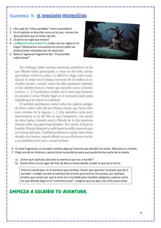 9
Capítulo 7. El escondite subterráneo
1. ¿Por qué los “niños perdidos” viven escondidos?
2. En el capítulo se describe como es la casa, numera las
descripciones que se hacen de ella.
3. ¿Cuál era la regla que tenían?
4. ¡¡¡¡Ahora te toca a vos!!!! ¿ Cuáles son las reglas en tu
hogar? (Realizamos una puesta en común sobre las
producciones realizadas por los alumnos)
5. Relee el siguiente fragmento del “El escondite
subterráneo”.
6. En este fragmento, el narrador nombra algunas historias que decidió no contar. Márcalas en el texto.
7. Elegí una de las historias y pensá cómo la escribirías para que pueda formar parte de la novela.
a) ¿Entre qué capítulos ubicarías la aventura que vas a escribir?
b) Contá cómo es ese lugar del País de Nunca Jamás donde sucede lo que vas a narrar.
a) Tené en cuenta que, en la aventura que escribas, tienen que aparecer las pistas que da el
narrador: si elegís escribir la aventura de la torta que hicieron los piratas, por ejemplo,
tendrás que contar por qué la torta era irresistible pero también peligrosa, explicar cómo
fue que Wendy llegó en el “momento justo”, imaginar qué les dijo a los niños para evitar
que la comieran…
 