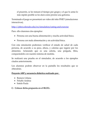 el pizarrón, se les tomará el tiempo por grupo y el que lo arme lo
más rápido posible se les dará como premio una golosina.
Terminado el juego se presentará un video del sitio PHET (simulaciones
interactivas).
http://phet.colorado.edu/es/simulation/eating-and-exercise
Para ello citaremos dos ejemplos:
• Persona con una buena alimentación y mucha actividad física.
• Persona con mala alimentación y sin actividad física.
Con esta simulación podremos verificar el estado de salud de cada
persona, de acuerdo a su peso, altura, y calorías que ingiere por los
alimentos. Aclarando que es una caloría, una pulgada, libra,
comparándolo con nuestro sistema de medida.
Se realizará una prueba en el simulador, de acuerdo a los ejemplos
citados anteriormente.
Los alumnos podrán observar en la pantalla los resultados que se
obtendrán.
Proyecto ABP y secuencia didáctica realizado por:
• Romero Liliana
• Peluffo Andrea
• Sotelo Paula
C- Colocar dicha propuesta en el BLOG.
 