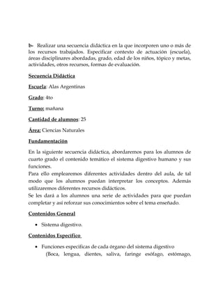 b- Realizar una secuencia didáctica en la que incorporen uno o más de
los recursos trabajados. Especificar contexto de actuación (escuela),
áreas disciplinares abordadas, grado, edad de los niños, tópico y metas,
actividades, otros recursos, formas de evaluación.
Secuencia Didáctica
Escuela: Alas Argentinas
Grado: 4to
Turno: mañana
Cantidad de alumnos: 25
Área: Ciencias Naturales
Fundamentación
En la siguiente secuencia didáctica, abordaremos para los alumnos de
cuarto grado el contenido temático el sistema digestivo humano y sus
funciones.
Para ello emplearemos diferentes actividades dentro del aula, de tal
modo que los alumnos puedan interpretar los conceptos. Además
utilizaremos diferentes recursos didácticos.
Se les dará a los alumnos una serie de actividades para que puedan
completar y así reforzar sus conocimientos sobre el tema enseñado.
Contenidos General
• Sistema digestivo.
Contenidos Específico
• Funciones especificas de cada órgano del sistema digestivo
(Boca, lengua, dientes, saliva, faringe esófago, estómago,
 
