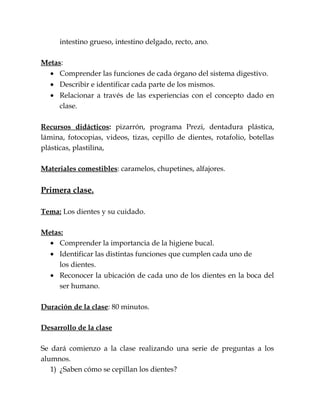 intestino grueso, intestino delgado, recto, ano.
Metas:
• Comprender las funciones de cada órgano del sistema digestivo.
• Describir e identificar cada parte de los mismos.
• Relacionar a través de las experiencias con el concepto dado en
clase.
Recursos didácticos: pizarrón, programa Prezi, dentadura plástica,
lámina, fotocopias, videos, tizas, cepillo de dientes, rotafolio, botellas
plásticas, plastilina,
Materiales comestibles: caramelos, chupetines, alfajores.
Primera clase.
Tema: Los dientes y su cuidado.
Metas:
• Comprender la importancia de la higiene bucal.
• Identificar las distintas funciones que cumplen cada uno de
los dientes.
• Reconocer la ubicación de cada uno de los dientes en la boca del
ser humano.
Duración de la clase: 80 minutos.
Desarrollo de la clase
Se dará comienzo a la clase realizando una serie de preguntas a los
alumnos.
1) ¿Saben cómo se cepillan los dientes?
 