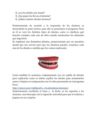2) ¿Les ha dolido una muela?
3) ¿Sus papis los llevan al dentista?
4) ¿Saben cuántos dientes tenemos?
Posteriormente de acuerdo a la respuestas de los alumnos se
desarrollará la parte teórica, para ello se presentará el programa Prezi
en él se verá los distintos tipos de dientes, como se clasifican qué
función cumplen cada uno de ellos cuando masticamos los alimentos
que ingerimos
Se empleará una dentadura plástica, proporcionada por un mecánico
dental que nos servirá para que los alumnos puedan visualizar cada
uno de los dientes a medida que los vamos explicando.
Como también la usaremos conjuntamente con un cepillo de dientes
para explicarles como se deben cepillar los dientes para mantenerlos
sanos y limpios en comparación con el video presentado en el programa
Prezi.
http://prezi.com/vtpfhpxsf1x_/la-dentadura-humana/
Posteriormente escribirán el tema y la fecha, se les repartirá a los
alumnos, una fotocopia con la siguiente actividad para que la realicen y
peguen en sus carpetas.
 
