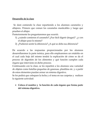 Desarrollo de la clase
Se dará comiendo la clase repartiendo a los alumnos caramelos y
alfajores. Primero que coman los caramelos masticables y luego que
prueben el alfajor.
Posteriormente les preguntaremos que ocurrió.
1) ¿cuándo comieron el caramelo? ¿Fue fácil digerir (tragar)? ¿y con
el alfajor paso lo mismo?
2) ¿Pudieron sentir la diferencia? ¿A qué se debe esa diferencia?
De acuerdo a las respuestas proporcionadas por los alumnos
desarrollaremos la parte teórica, para ello emplearemos un rotafolio en
el cual cada hoja del mismo tendrá la explicación de cómo se da el
proceso de digestión de los alimentos y qué función cumplen cada
órgano que interviene en dicho proceso.
Continuando con la clase, se les repartirá a los alumnos una variedad
de objetos como botellas pequeñas de gaseosas, plastilina etc. y a partir
de estos elementos puedan armar un sistema digestivo.
Se les pedirá que coloquen la fecha y el tema en sus carpetas y realicen
la siguiente actividad.
• Coloca el nombre y la función de cada órgano que forma parte
del sistema digestivo.
 