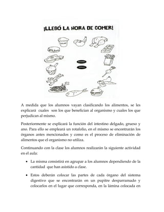 A medida que los alumnos vayan clasificando los alimentos, se les
explicará cuales son los que benefician al organismo y cuales los que
perjudican al mismo.
Posteriormente se explicará la función del intestino delgado, grueso y
ano. Para ello se empleará un rotafolio, en el mismo se encontrarán los
órganos antes mencionados y como es el proceso de eliminación de
alimentos que el organismo no utiliza.
Continuando con la clase los alumnos realizarán la siguiente actividad
en el aula:
• La misma consistirá en agrupar a los alumnos dependiendo de la
cantidad que han asistido a clase.
• Estos deberán colocar las partes de cada órgano del sistema
digestivo que se encontrarán en un pupitre desparramado y
colocarlos en el lugar que corresponda, en la lámina colocada en
 