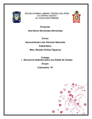 Presenta:
Ana Karen Hernández Hernández
Curso:
Acercamiento a las Ciencias Naturales
Catedrático:
Mtra. Roselia Chiñas Figueroa
Trabajo:
 Secuencia didáctica para una Salida de Campo
Grupo:
2 Semestre “A”
ESCUELA NORMAL URBANA FEDERAL DEL ISTMO
CD. IXTEPEC OAXACA
LIC. EDUCACION PRIMARIA
 