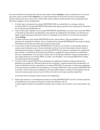 Esta sección describe la interacción del cliente servidor cuando el cliente desktopno conoce su dirección de red. Se asume
que existen varios servidores DHCP,dhcpserve, los cuales tienen bloques de direcciones de red con los que pueden
satisfacer peticiones de nuevas direcciones. Cada servidor mantiene además una base de datos local y permanente de las
direcciones asignadas y de los arrendamientos.
1. El cliente hace un broadcast de un mensaje DHCPDISCOVER en su subred física y se entrega a todos los
servidores DHCP. El mensaje DHCPDISCOVER puede incluir algunas opciones como sugerencias de la dirección
de red, duración del arrendamiento, etc.
2. Cada servidor puede responder con un mensaje DHCPOFFER, identificándose así mismo como un servidor DHCP
e incluyendo una dirección de red disponible y otras opciones de configuración. Por ejemplo, con referencia a la
Figura 2, puede seleccionar la dirección 192.68.11.25, adecuada a la red 192.68.11.0 a la cual está conectada el
cliente desktop.
3. El cliente recibe uno o más mensaje DHCPOFFER de uno o más servidores. Elige uno basándose en los
parámetros de configuración ofertados y hace un broadcast de un mensaje DHCPREQUEST que incluye la opción
identificadora del servidor para indicar qué mensaje ha seleccionado.
4. Los servidores reciben el broadcast de DHCPREQUEST del cliente. Los servidores no seleccionados utilizan el
mensaje como notificación e que el cliente ha declinado su oferta. El servidor seleccionado vincula al cliente al
almacenamiento persistente y responde con un mensaje DHCPACK que contiene los parámetros de configuración
para el cliente. La combinación de las direcciones hardware y asignada del cliente constituyen un identificador
único de su arrendamiento y las usan tanto el cliente como el servidor para identificar cualquier arrendamiento al
que se haga referencia en un mensaje DHCP. El campo “your IP address” en los mensaje DHCPACK se rellena
con la dirección de red seleccionada.
5. El cliente recibe el mensaje DHCPACK con parámetro de configuración. Realiza un chequeo final de estos
parámetros, por ejemplo con ARP para la dirección de red asignada, y registra la duración del arrendamiento y el
cookie de identificación de éste especificado en el mensaje DHCPACK. En este punto, el cliente está configurado.
Si el cliente detecta un problema con los parámetros en el mensaje DHCPACK, envía un mensaje DHCPDECLINE
al servidor y reinicia el proceso de configuración. El cliente debería esperar un mínimo de diez segundos antes de
reiniciar este proceso para evitar un exceso de tráfico en la red en caso de que se produzca algún bucle.
Si el cliente recibe un mensaje, reinicia el proceso de configuración.
6. Puede elegir renunciar a su arrendamiento enviando un mensaje DHCPRELEASE al servidor. El cliente especifica
el arrendamiento al que renuncia incluyendo sus direcciones hardware y de red.
La figura siguiente muestra el intercambio de mensajes entre el cliente y dos servidores, uno el seleccionado y otro
no.
 