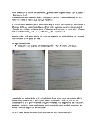 Antes de realizar la lectura, anticiparemos ¿quiénes serán los personajes? ¿qué sucederá?
¿Cuál será el final?
Posteriormente realizaremos la lectura de manera colectiva, comenzaré leyendo y luego
irán leyendo ellos a medida que les vaya indicando.
Al finalizar la lectura realizaremos comentarios según lo leído para ver en que se asemeja o
diferencia de lo que habíamos anticipado. Para poder guiarnos, usaremos de referente la
infografía elaborada en la clase anterior ¿Quiénes eran finalmente los personajes? ¿Dónde
transcurre la historia? ¿Cuál fue el problema? ¿Cómo se resolvió?
A continuación, realizaremos las actividades correspondientes a dicha fábula, las cuales se
encuentran en la otra parte del libro.
En el pizarrón escribiré:
❖ Resolvemos las páginas 120 desde el punto 4 y 121. Contame una fábula.
Los estudiantes realizarán las actividades trabajando de a dos, cada pregunta será leída
entre todos y se tomarán un tiempo para poder ir resolviendo cada una, aun así, iré
acercándome a cada grupo mientras lo vayan solicitando para responder a las dificultades
que vayan surgiendo (para los niños que tienen adaptaciones se regulará la cantidad de
puntos a resolver según sus posibilidades).
CIERRE: para finalizar socializaremos acerca de las actividades realizadas.
 